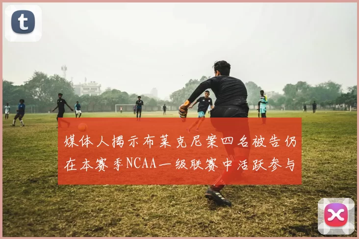 媒体人揭示布莱克尼案四名被告仍在本赛季NCAA一级联赛中活跃参与