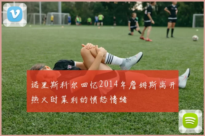 诺里斯科尔回忆2014年詹姆斯离开热火时莱利的愤怒情绪
