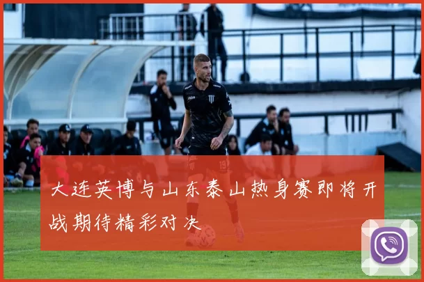 大连英博与山东泰山热身赛即将开战期待精彩对决