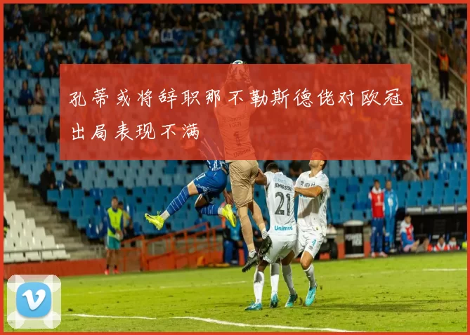 孔蒂或将辞职那不勒斯德佬对欧冠出局表现不满