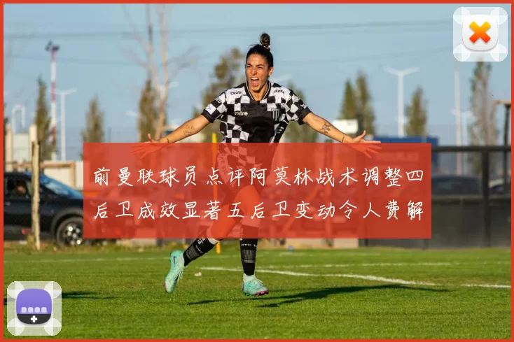 前曼联球员点评阿莫林战术调整四后卫成效显著五后卫变动令人费解