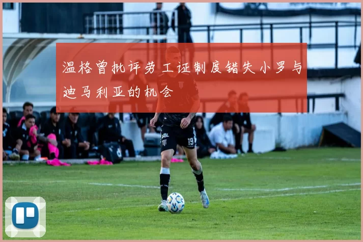 温格曾批评劳工证制度错失小罗与迪马利亚的机会