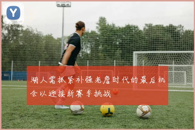 湖人需抓紧补强老詹时代的最后机会以迎接新赛季挑战
