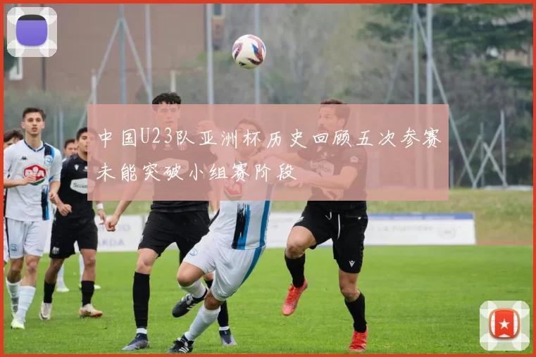 中国U23队亚洲杯历史回顾五次参赛未能突破小组赛阶段