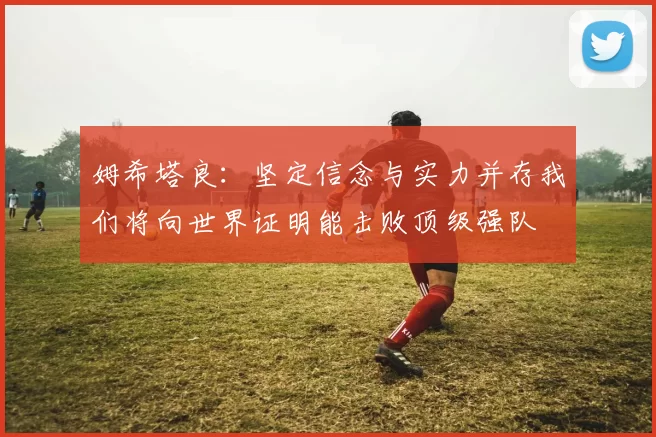 姆希塔良：坚定信念与实力并存我们将向世界证明能击败顶级强队