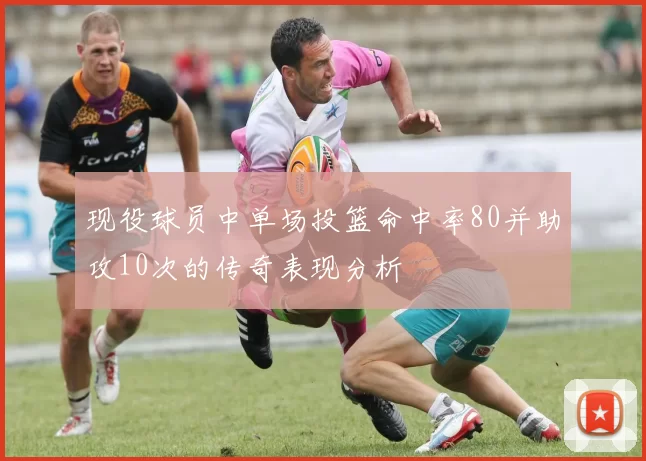 现役球员中单场投篮命中率80并助攻10次的传奇表现分析
